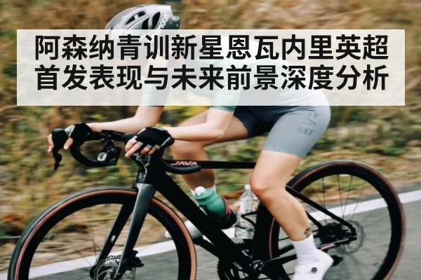 阿森纳青训新星恩瓦内里英超首发表现与未来前景深度分析