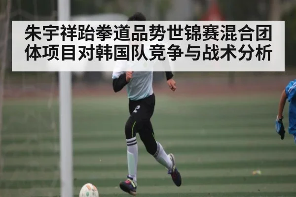 朱宇祥跆拳道品势世锦赛混合团体项目对韩国队竞争与战术分析(kaiyun)